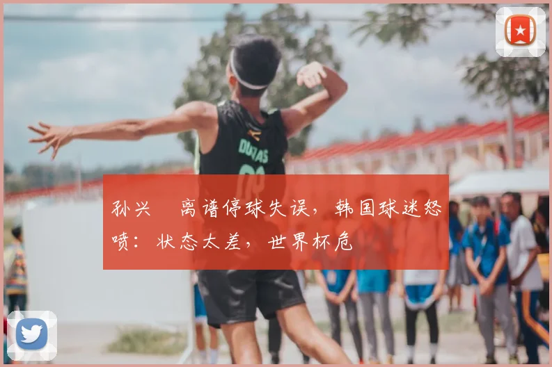 孙兴慜离谱停球失误，韩国球迷怒喷：状态太差，世界杯危