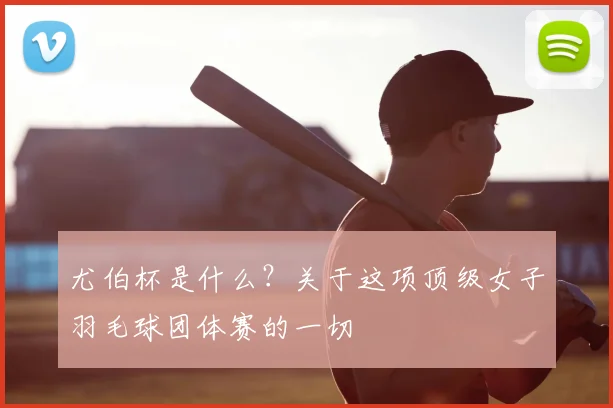 尤伯杯是什么?关于这项顶级女子羽毛球团体赛的一切