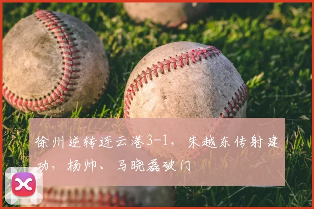 徐州逆转连云港3-1,朱越东传射建功,杨帅、马晓磊破门