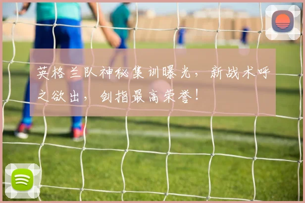 英格兰队神秘集训曝光,新战术呼之欲出,剑指最高荣誉!