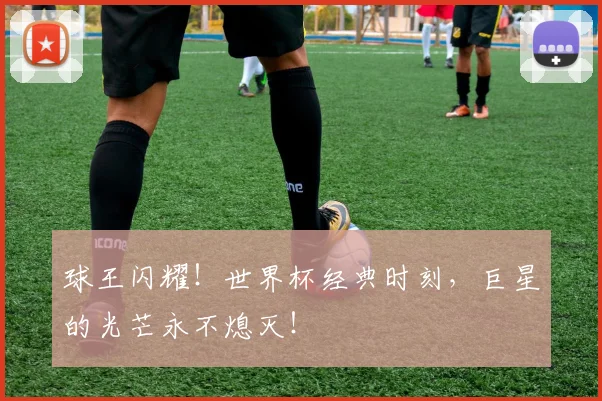 球王闪耀！世界杯经典时刻，巨星的光芒永不熄灭！