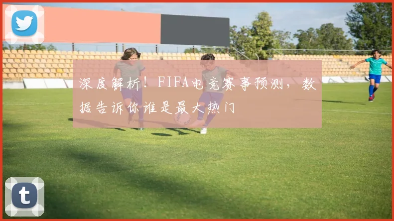 深度解析！FIFA电竞赛事预测，数据告诉你谁是最大热门