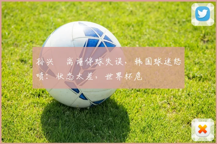 孙兴慜离谱停球失误,韩国球迷怒喷:状态太差,世界杯危