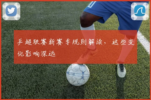 乒超联赛新赛季规则解读，这些变化影响深远