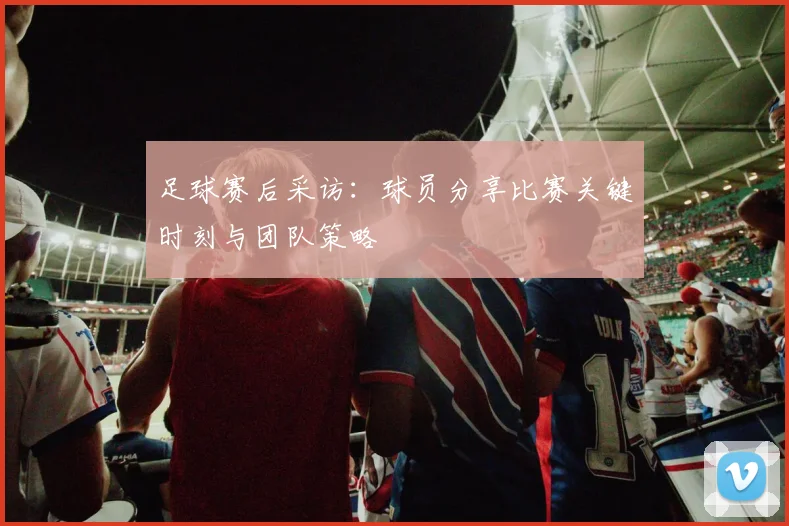 足球赛后采访:球员分享比赛关键时刻与团队策略