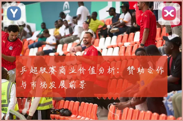 乒超联赛商业价值分析:赞助合作与市场发展前景